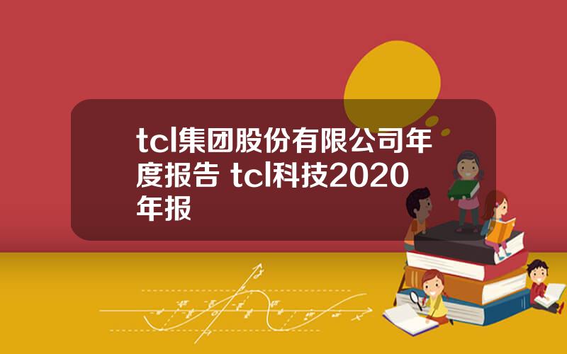 tcl集团股份有限公司年度报告 tcl科技2020年报